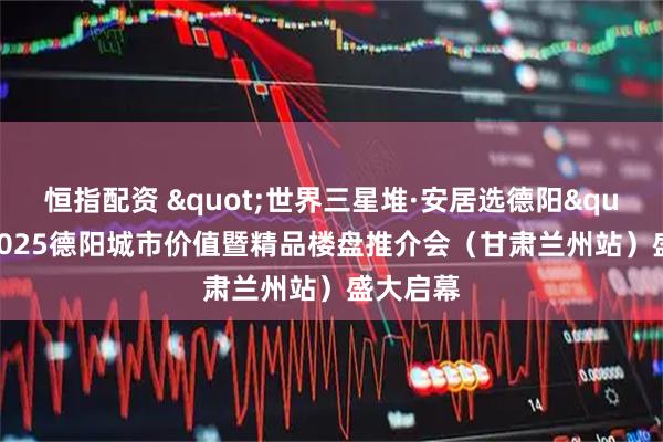 恒指配资 "世界三星堆·安居选德阳"——2025德阳城市价值暨精品楼盘推介会（甘肃兰州站）盛大启幕