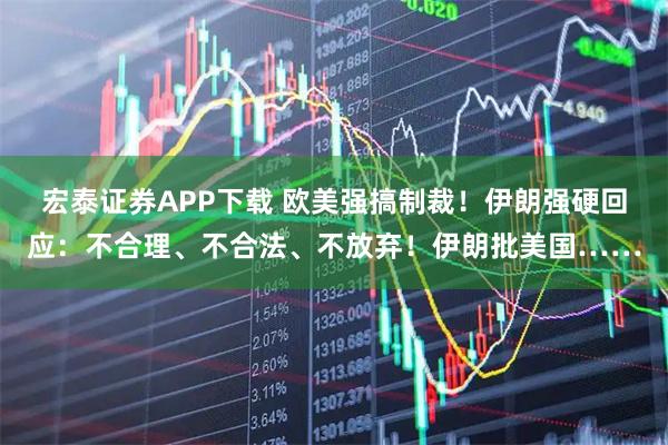 宏泰证券APP下载 欧美强搞制裁！伊朗强硬回应：不合理、不合法、不放弃！伊朗批美国……