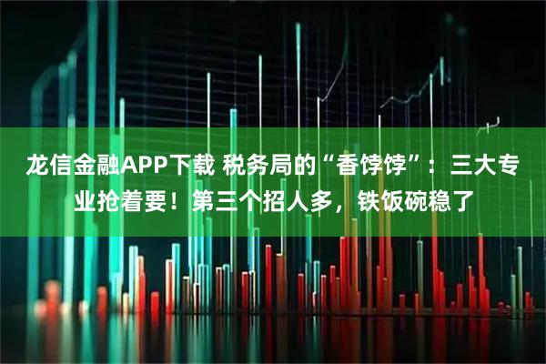 龙信金融APP下载 税务局的“香饽饽”：三大专业抢着要！第三个招人多，铁饭碗稳了