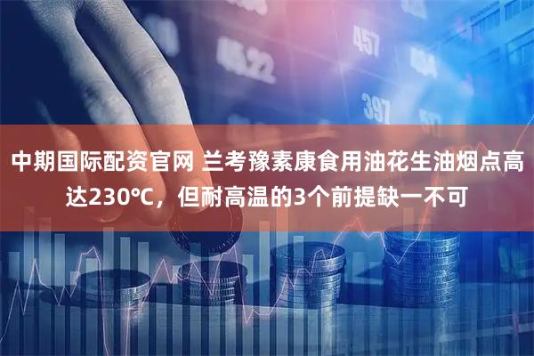 中期国际配资官网 兰考豫素康食用油花生油烟点高达230℃，但耐高温的3个前提缺一不可