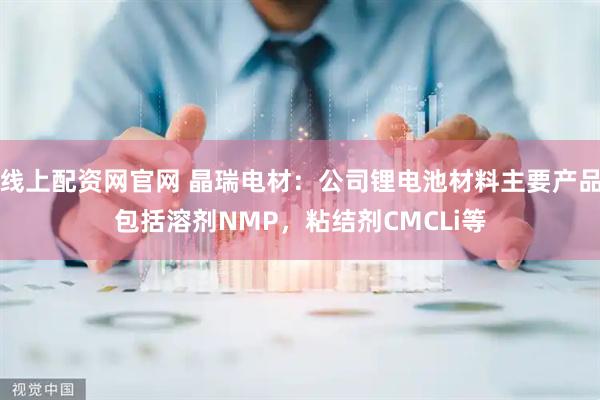 线上配资网官网 晶瑞电材：公司锂电池材料主要产品包括溶剂NMP，粘结剂CMCLi等