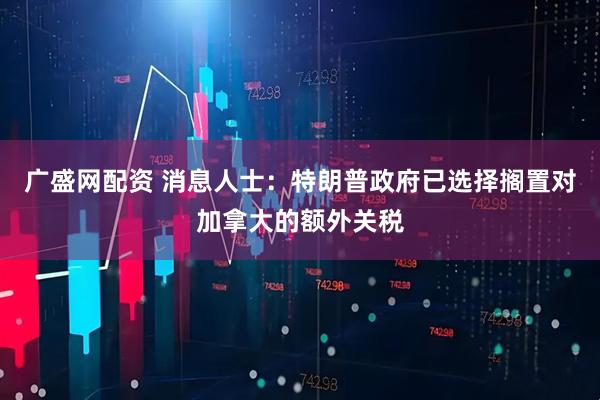 广盛网配资 消息人士：特朗普政府已选择搁置对加拿大的额外关税