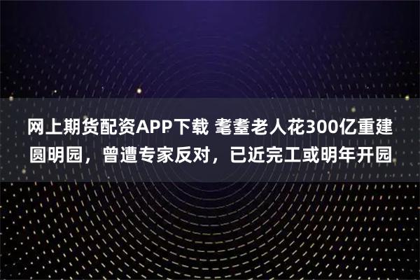 网上期货配资APP下载 耄耋老人花300亿重建圆明园，曾遭专家反对，已近完工或明年开园